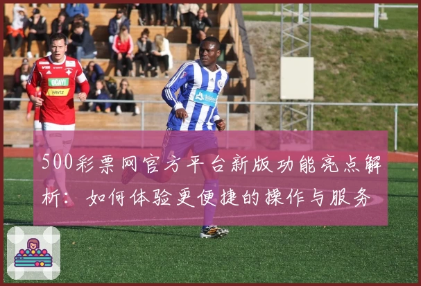 500彩票网官方平台新版功能亮点解析：如何体验更便捷的操作与服务