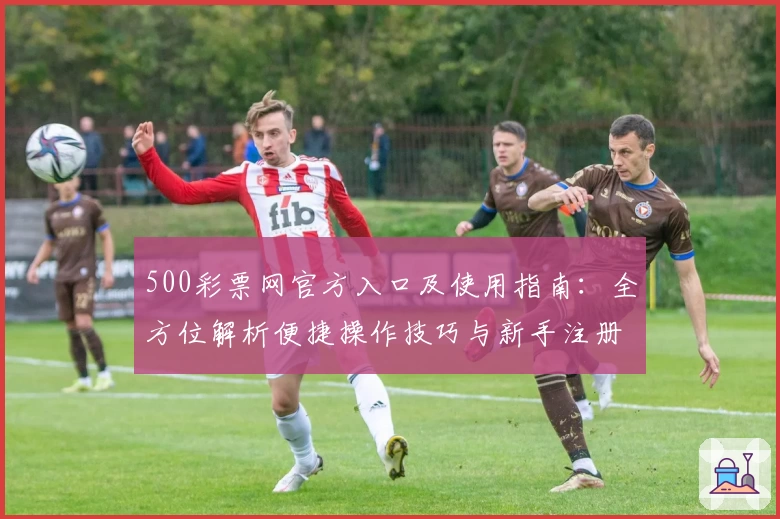 500彩票网官方入口及使用指南：全方位解析便捷操作技巧与新手注册流程