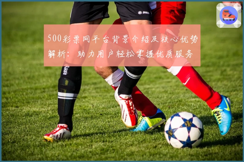 500彩票网平台背景介绍及核心优势解析:助力用户轻松掌握优质服务体验