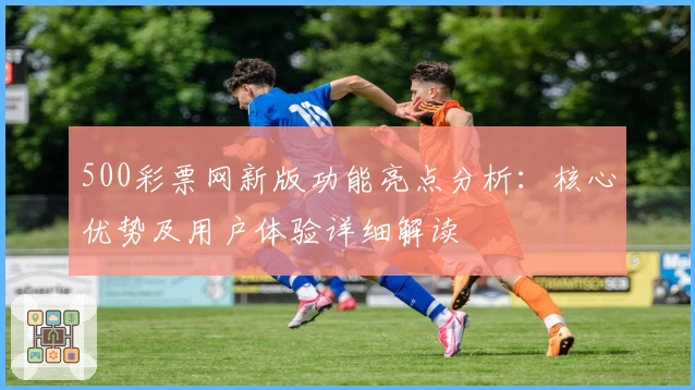 500彩票网新版功能亮点分析：核心优势及用户体验详细解读
