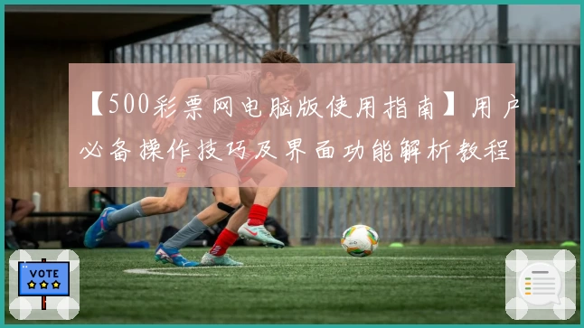 【500彩票网电脑版使用指南】用户必备操作技巧及界面功能解析教程