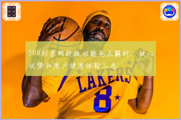 500彩票网新版功能亮点解析：核心优势和用户使用体验汇总
