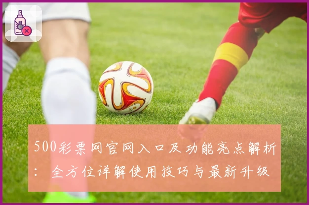 500彩票网官网入口及功能亮点解析：全方位详解使用技巧与最新升级体验
