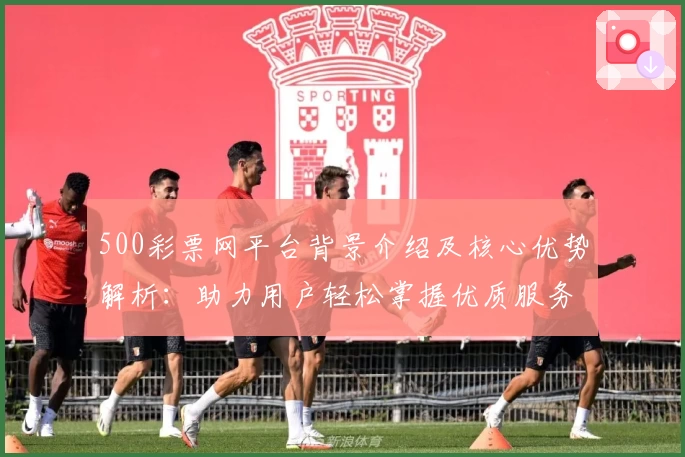 500彩票网平台背景介绍及核心优势解析：助力用户轻松掌握优质服务体验