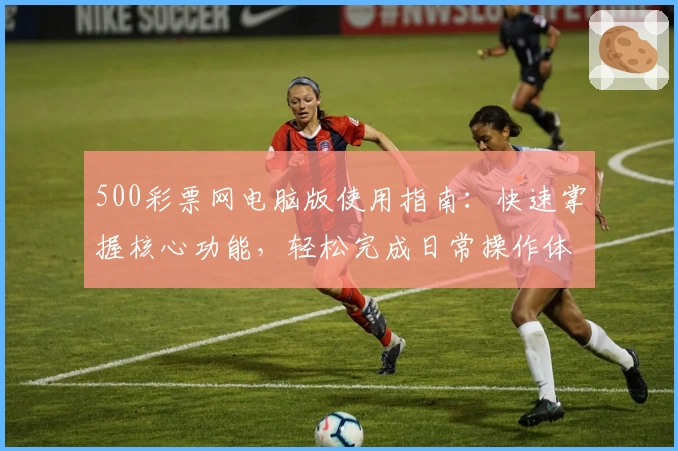 500彩票网电脑版使用指南：快速掌握核心功能，轻松完成日常操作体验