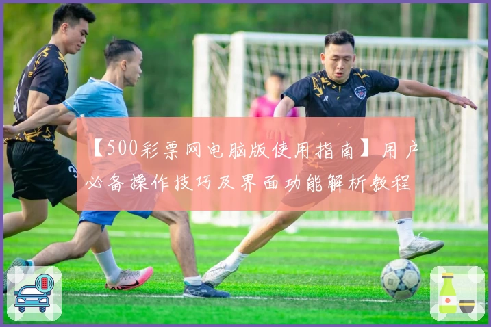 【500彩票网电脑版使用指南】用户必备操作技巧及界面功能解析教程