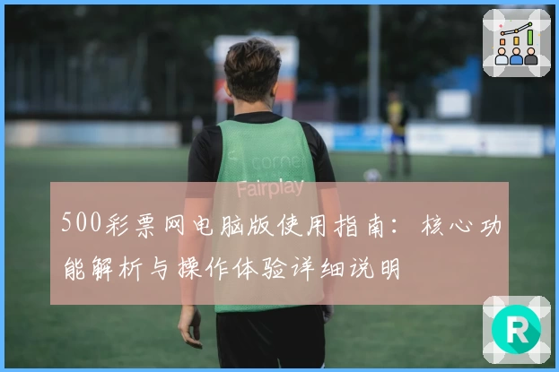 500彩票网电脑版使用指南：核心功能解析与操作体验详细说明