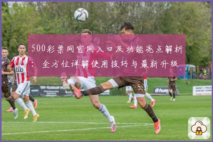 500彩票网官网入口及功能亮点解析：全方位详解使用技巧与最新升级体验