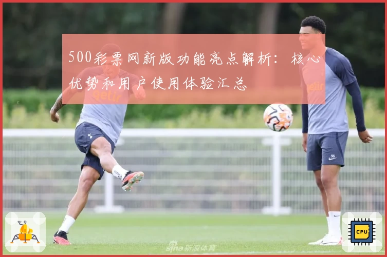 500彩票网新版功能亮点解析：核心优势和用户使用体验汇总